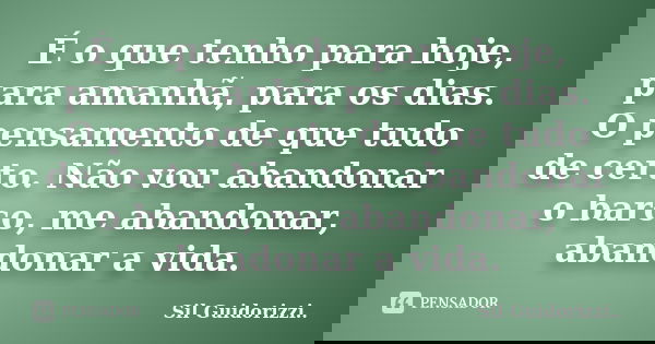 É o que tenho para hoje, para amanhã, para os dias. O pensamento de que tudo de certo. Não vou abandonar o barco, me abandonar, abandonar a vida.... Frase de Sil Guidorizzi.
