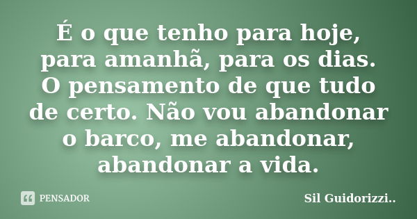 É o que tenho para hoje, para amanhã, para os dias. O pensamento de que tudo de certo. Não vou abandonar o barco, me abandonar, abandonar a vida.... Frase de Sil Guidorizzi.