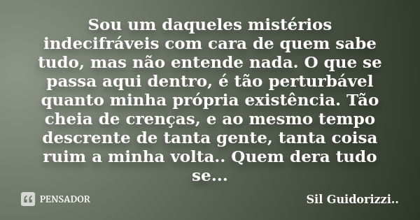 Sou um daqueles mistérios indecifráveis com cara de quem sabe tudo, mas não entende nada. O que se passa aqui dentro, é tão perturbável quanto minha própria exi... Frase de Sil Guidorizzi.