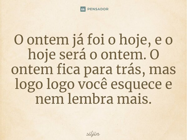 ⁠O ontem já foi o hoje, e o hoje será o ontem. O ontem fica para trás, mas logo logo você esquece e nem lembra mais.... Frase de Siljin.