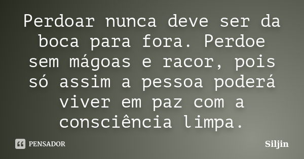 Perdoar nunca deve ser da boca para fora. Perdoe sem mágoas e racor, pois só assim a pessoa poderá viver em paz com a consciência limpa.... Frase de Siljin.