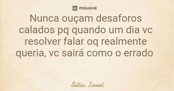 Nunca ouçam desaforos calados pq quando um dia vc resolver falar oq realmente queria, vc sairá como o errado... Frase de Sillas Israel.