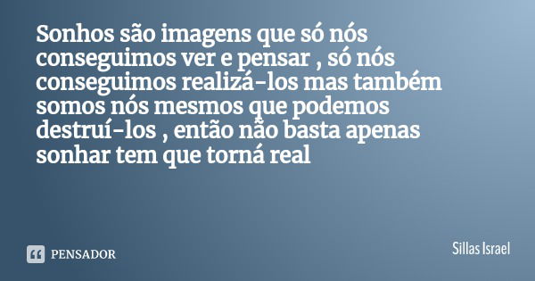 Sonhos são imagens que só nós conseguimos ver e pensar , só nós conseguimos realizá-los mas também somos nós mesmos que podemos​ destruí-los , então não basta a... Frase de Sillas Israel.
