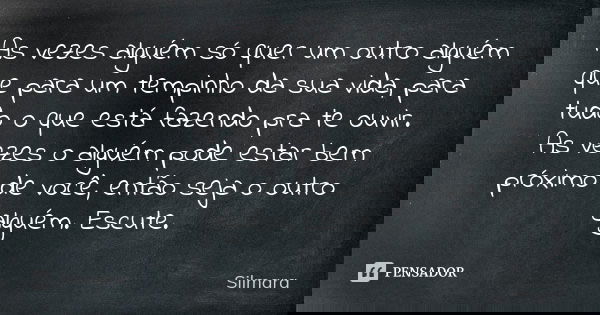 As vezes alguém só quer um outro alguém que para um tempinho da sua vida, para tudo o que está fazendo pra te ouvir. As vezes o alguém pode estar bem próximo de... Frase de Silmara.