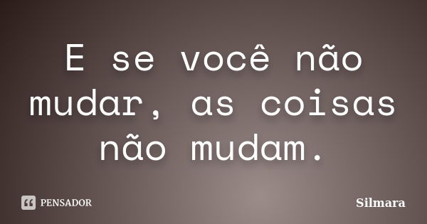 E se você não mudar, as coisas não mudam.... Frase de Silmara.