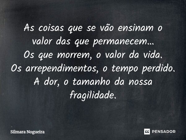 ⁠As coisas que se vão ensinam o valor das que permanecem… Os que morrem, o valor da vida. Os arrependimentos, o tempo perdido. A dor, o tamanho da nossa fragili... Frase de Silmara Nogueira.