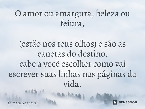 O amor ou amargura, beleza ou feiura, (estão nos teus olhos) e são as canetas do destino, cabe a você escolher como vai escrever suas linhas nas páginas da vida... Frase de Silmara Nogueira.