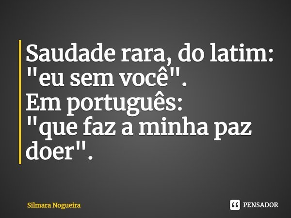 ⁠Saudade rara, do latim:
"eu sem você".
Em português:
"que faz a minha paz doer".... Frase de Silmara Nogueira.