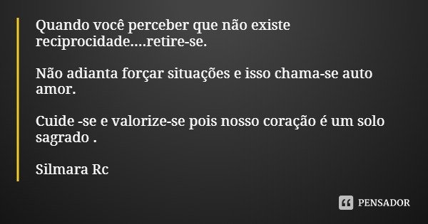 Quando você perceber que não existe reciprocidade....retire-se. Não adianta forçar situações e isso chama-se auto amor. Cuide -se e valorize-se pois nosso coraç... Frase de Silmara Rc.