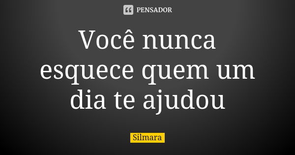 Você nunca esquece quem um dia te ajudou... Frase de Silmara.