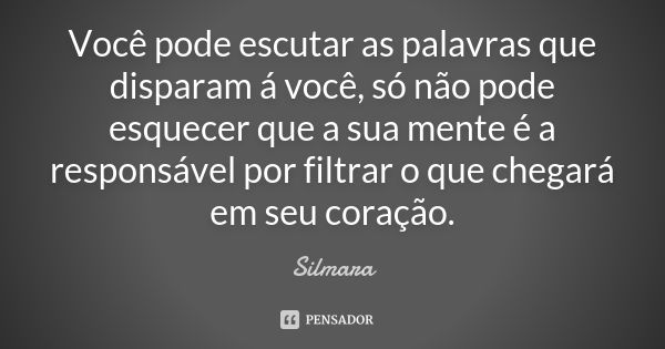 Você pode escutar as palavras que disparam á você, só não pode esquecer que a sua mente é a responsável por filtrar o que chegará em seu coração.... Frase de Silmara.