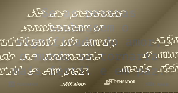 Se as pessoas soubessem o significado do amor, o mundo se tornaria mais fértil e em paz.... Frase de Silt Assn.