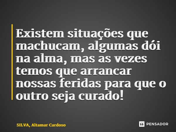 Existem situações que machucam, algumas dói na alma, mas as vezes temos que arrancar nossas feridas para que o outro seja curado!... Frase de SILVA, Altamar Cardoso.