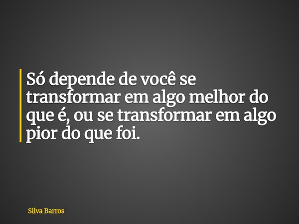 Só depende de você se transformar em algo melhor do que é, ou se transformar em algo pior do que foi.... Frase de Silva Barros.