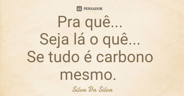 Pra quê... Seja lá o quê... Se tudo é carbono mesmo.... Frase de Silva Da Silva.