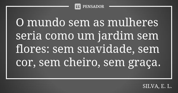 O mundo sem as mulheres seria como um jardim sem flores: sem suavidade, sem cor, sem cheiro, sem graça.... Frase de SILVA, E. L..