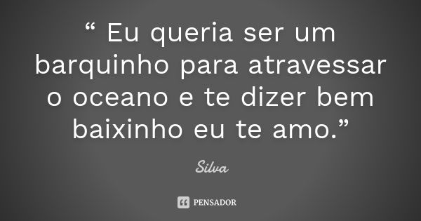 “ Eu queria ser um barquinho para atravessar o oceano e te dizer bem baixinho eu te amo.”... Frase de Silva.