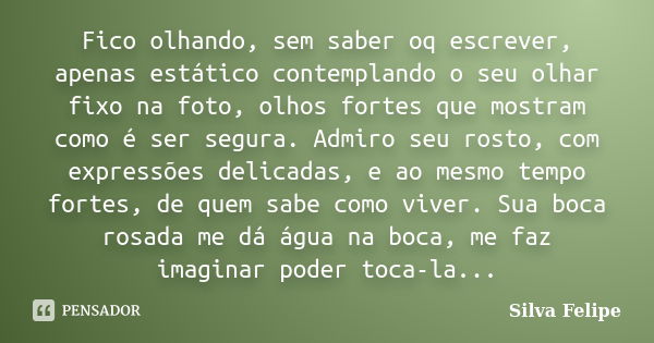 Fico olhando, sem saber oq escrever, apenas estático contemplando o seu olhar fixo na foto, olhos fortes que mostram como é ser segura. Admiro seu rosto, com ex... Frase de Silva Felipe.