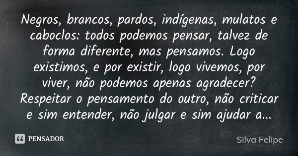 Negros, brancos, pardos, indígenas, mulatos e caboclos: todos podemos pensar, talvez de forma diferente, mas pensamos. Logo existimos, e por existir, logo vivem... Frase de Silva Felipe.