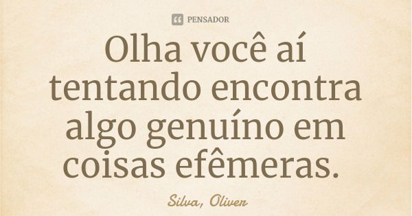 Olha você aí tentando encontra algo genuíno em coisas efêmeras.... Frase de Silva, Oliver.