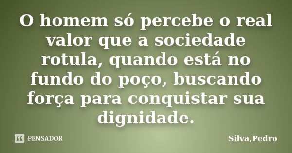 O homem só percebe o real valor que a sociedade rotula, quando está no fundo do poço, buscando força para conquistar sua dignidade.... Frase de Silva, Pedro.