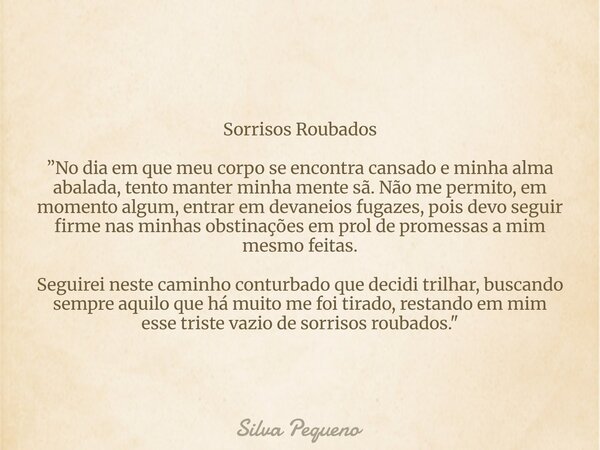 Sorrisos Roubados ”No dia em que meu corpo se encontra cansado e minha alma abalada, tento manter minha mente sã. Não me permito, em momento algum, entrar em de... Frase de Silva Pequeno.