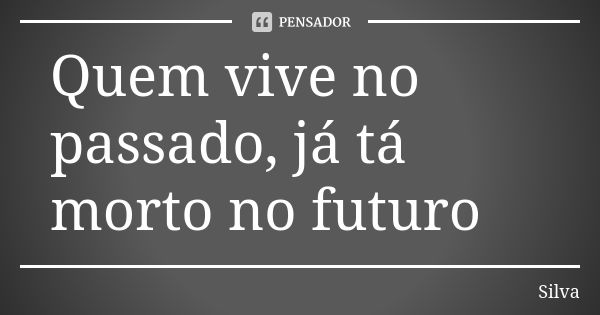 Quem vive no passado, já tá morto no futuro... Frase de Silva.