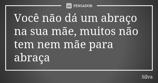 Você não dá um abraço na sua mãe, muitos não tem nem mãe para abraça... Frase de silva.