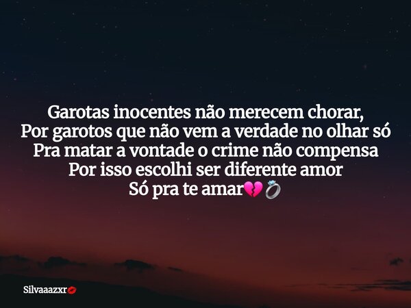 Garotas inocentes não merecem chorar,
Por garotos que não vem a verdade no olhar só
Pra matar a vontade o crime não compensa
Por isso escolhi ser diferente amor... Frase de Silvaaazxr.