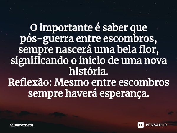 ⁠O importante é saber que pós-guerra entre escombros, sempre nascerá uma bela flor, significando o início de uma nova história.
Reflexão: Mesmo entre escombros ... Frase de Silvacorneta.
