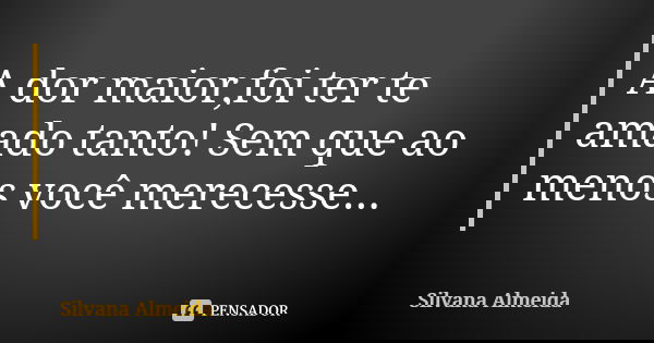 A dor maior,foi ter te amado tanto! Sem que ao menos você merecesse...... Frase de Silvana Almeida.