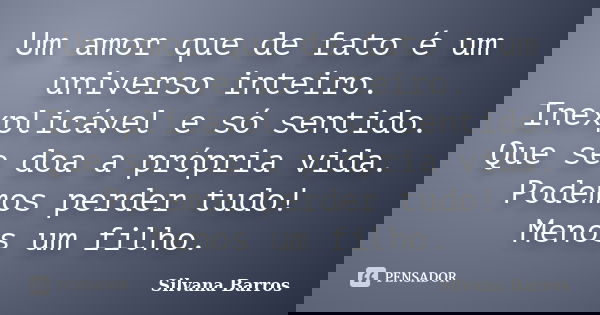 Um amor que de fato é um universo inteiro. Inexplicável e só sentido. Que se doa a própria vida. Podemos perder tudo! Menos um filho.... Frase de Silvana Barros.