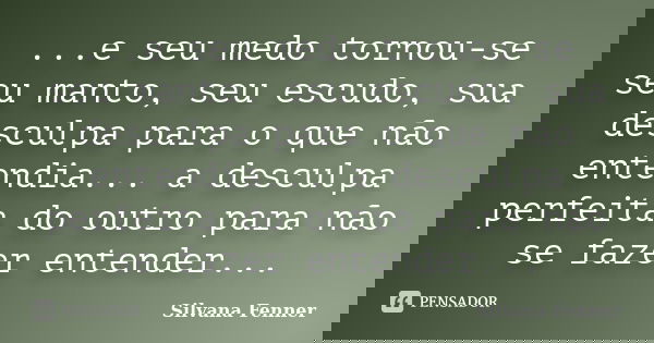 ...e seu medo tornou-se seu manto, seu escudo, sua desculpa para o que não entendia... a desculpa perfeita do outro para não se fazer entender...... Frase de Silvana Fenner.