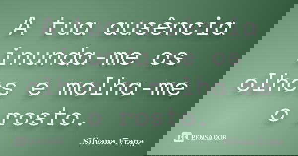 A tua ausência inunda-me os olhos e molha-me o rosto.... Frase de Silvana Fraga.