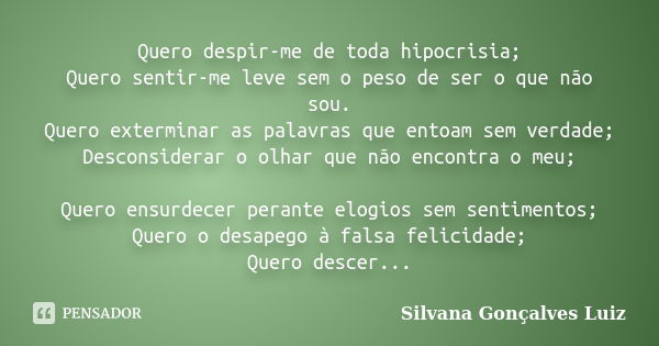 Quero despir-me de toda hipocrisia; Quero sentir-me leve sem o peso de ser o que não sou. Quero exterminar as palavras que entoam sem verdade; Desconsiderar o o... Frase de Silvana Gonçalves Luiz.