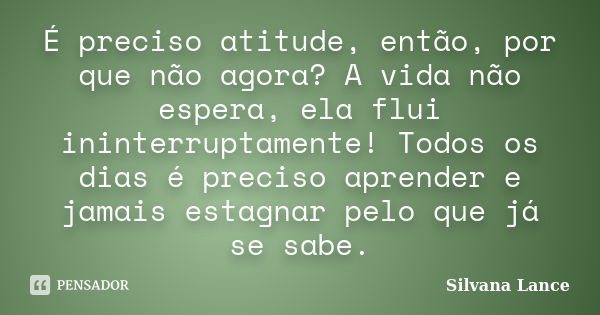 É preciso atitude, então, por que não agora? A vida não espera, ela flui ininterruptamente! Todos os dias é preciso aprender e jamais estagnar pelo que já se sa... Frase de Silvana Lance.