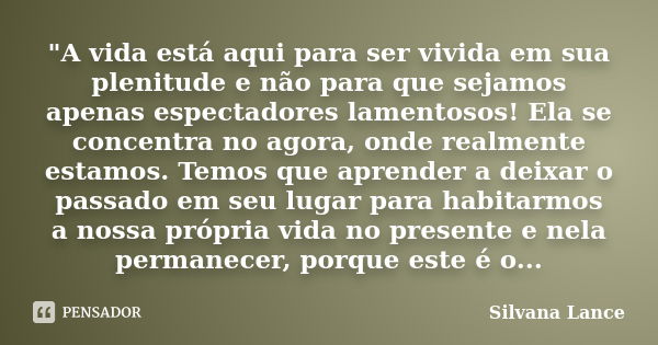 "A vida está aqui para ser vivida em sua plenitude e não para que sejamos apenas espectadores lamentosos! Ela se concentra no agora, onde realmente estamos... Frase de Silvana Lance.