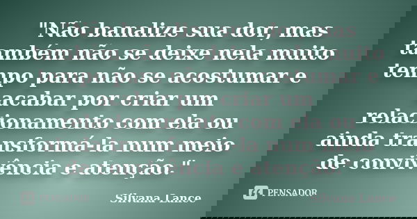 "Não banalize sua dor, mas também não se deixe nela muito tempo para não se acostumar e acabar por criar um relacionamento com ela ou ainda transformá-la n... Frase de Silvana Lance.