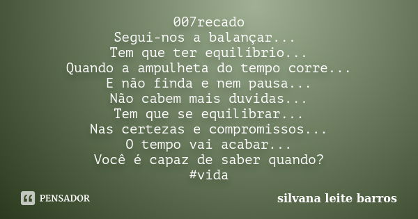 007recado Segui-nos a balançar... Tem que ter equilíbrio... Quando a ampulheta do tempo corre... E não finda e nem pausa... Não cabem mais duvidas... Tem que se... Frase de Silvana Leite Barros.