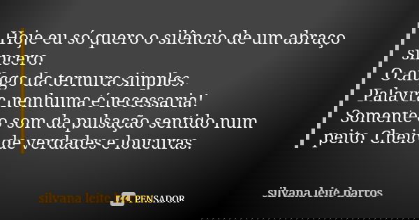 Hoje eu só quero o silêncio de um abraço sincero. O afago da ternura simples. Palavra nenhuma é necessaria! Somente o som da pulsação sentido num peito. Cheio d... Frase de Silvana Leite Barros.