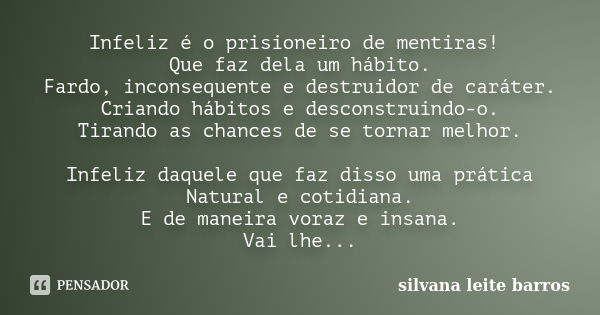 Infeliz é o prisioneiro de mentiras! Que faz dela um hábito. Fardo, inconsequente e destruidor de caráter. Criando hábitos e desconstruindo-o. Tirando as chance... Frase de Silvana Leite Barros.