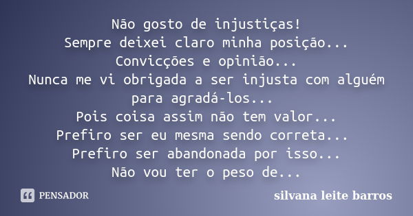 Não gosto de injustiças! Sempre deixei claro minha posição... Convicções e opinião... Nunca me vi obrigada a ser injusta com alguém para agradá-los... Pois cois... Frase de Silvana Leite Barros.