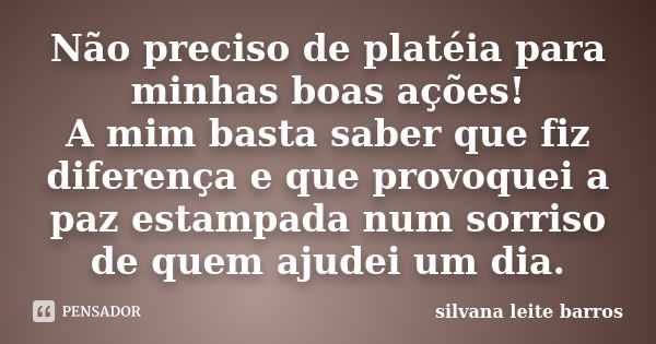 Não preciso de platéia para minhas boas ações! A mim basta saber que fiz diferença e que provoquei a paz estampada num sorriso de quem ajudei um dia.... Frase de Silvana Leite Barros.