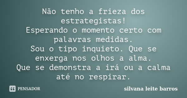 Não tenho a frieza dos estrategistas! Esperando o momento certo com palavras medidas. Sou o tipo inquieto. Que se enxerga nos olhos a alma. Que se demonstra a i... Frase de Silvana Leite Barros.