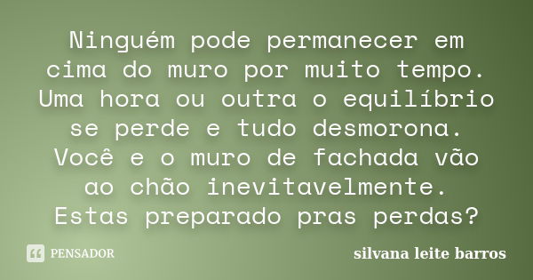 Ninguém pode permanecer em cima do muro por muito tempo. Uma hora ou outra o equilíbrio se perde e tudo desmorona. Você e o muro de fachada vão ao chão inevitav... Frase de Silvana Leite Barros.