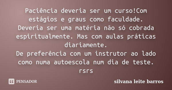 Paciência deveria ser um curso!Com estágios e graus como faculdade. Deveria ser uma matéria não só cobrada espiritualmente. Mas com aulas práticas diariamente. ... Frase de Silvana Leite Barros.