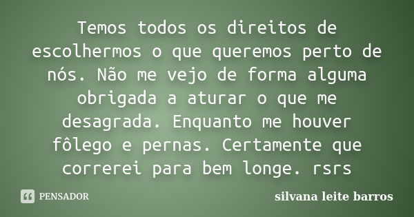 Temos todos os direitos de escolhermos o que queremos perto de nós. Não me vejo de forma alguma obrigada a aturar o que me desagrada. Enquanto me houver fôlego ... Frase de Silvana Leite Barros.