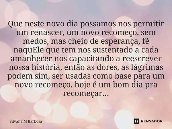 Que neste novo dia possamos nos permitir um renascer, um novo recomeço, sem medos, mas cheio de esperança, fé naquEle que tem nos sustentado a cada amanhecer no... Frase de Silvana M Barbosa.