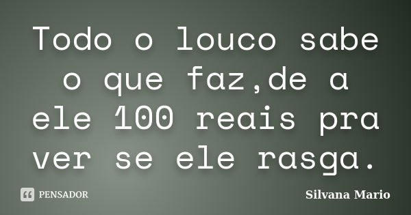 Todo o louco sabe o que faz,de a ele 100 reais pra ver se ele rasga.... Frase de Silvana Mario.