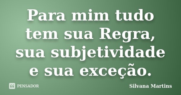 Para mim tudo tem sua Regra, sua subjetividade e sua exceção.... Frase de Silvana Martins.